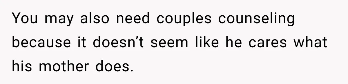 You may also need couples counseling because it doesn’t seem like he cares what his mother does.