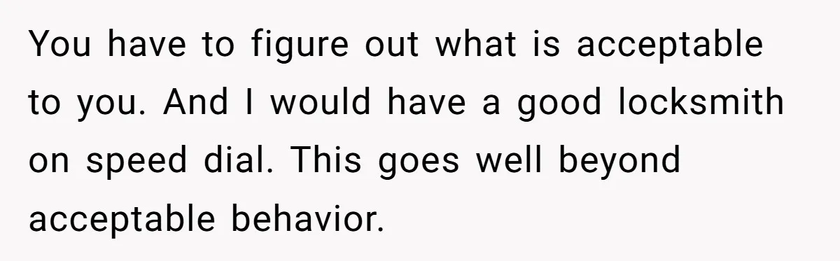 You have to figure out what is acceptable to you. And I would have a good locksmith on speed dial. This goes well beyond acceptable behavior.