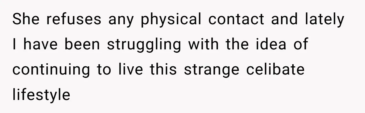 She refuses any physical contact and lately I have been struggling with the idea of continuing to live this strange celibate lifestyle