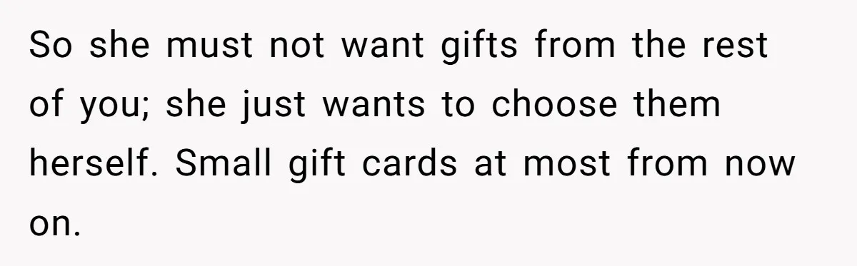 So she must not want gifts from the rest of you; she just wants to choose them herself. Small gift cards at most from now on.