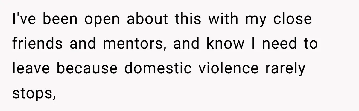 I've been open about this with my close friends and mentors, and know I need to leave because domestic violence rarely stops,