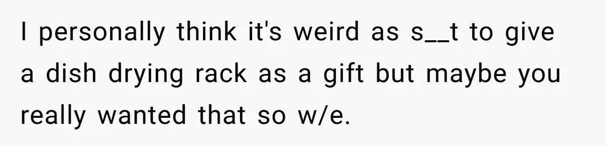 I personally think it's weird as s__t to give a dish drying rack as a gift but maybe you really wanted that so w/e.