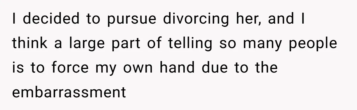 I decided to pursue divorcing her, and I think a large part of telling so many people is to force my own hand due to the embarrassment