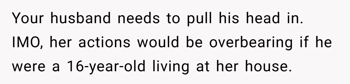 Your husband needs to pull his head in. IMO, her actions would be overbearing if he were a 16-year-old living at her house.