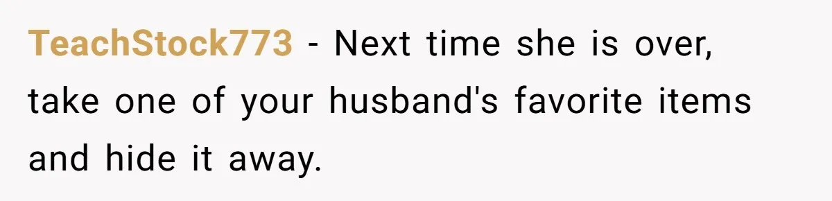TeachStock773 − Next time she is over, take one of your husband's favorite items and hide it away.