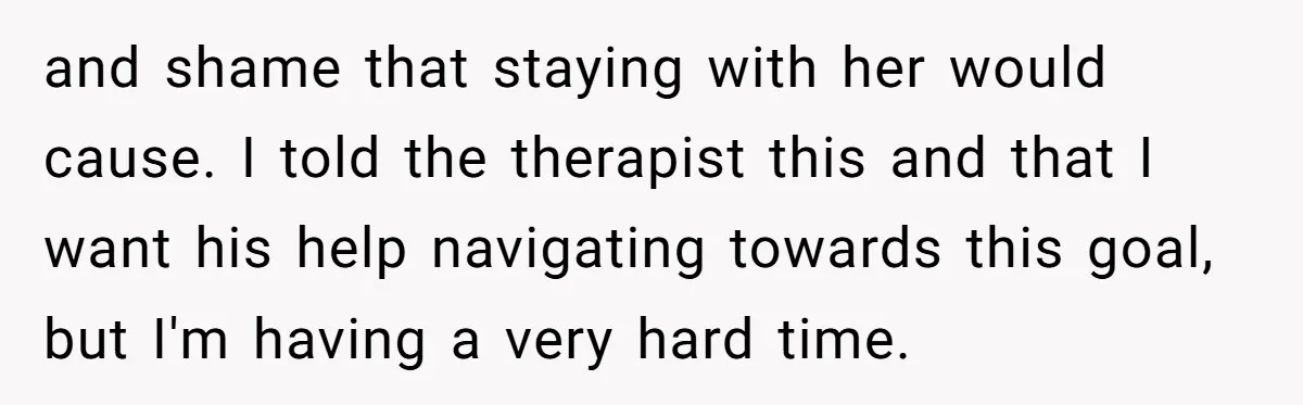 and shame that staying with her would cause. I told the therapist this and that I want his help navigating towards this goal, but I'm having a very hard time.