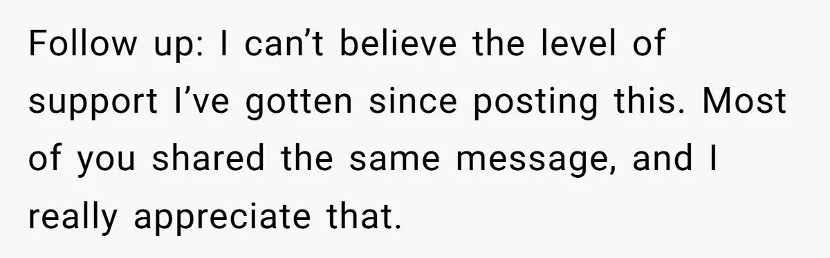 Follow up: I can’t believe the level of support I’ve gotten since posting this. Most of you shared the same message, and I really appreciate that.