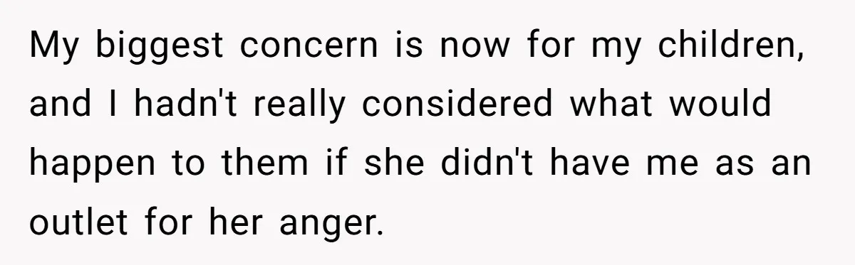 My biggest concern is now for my children, and I hadn't really considered what would happen to them if she didn't have me as an outlet for her anger.