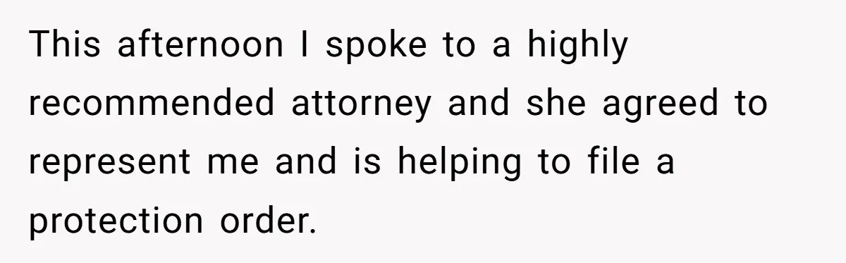This afternoon I spoke to a highly recommended attorney and she agreed to represent me and is helping to file a protection order.