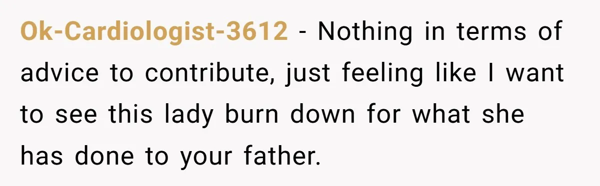 Ok-Cardiologist-3612 − Nothing in terms of advice to contribute, just feeling like I want to see this lady burn down for what she has done to your father.