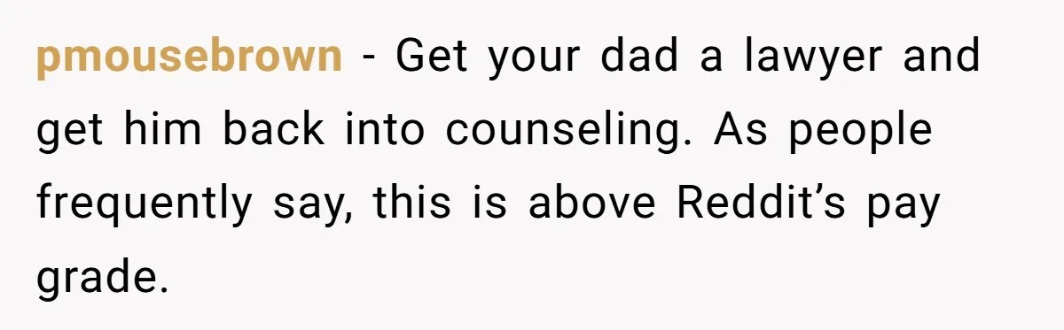 pmousebrown − Get your dad a lawyer and get him back into counseling. As people frequently say, this is above Reddit’s pay grade.
