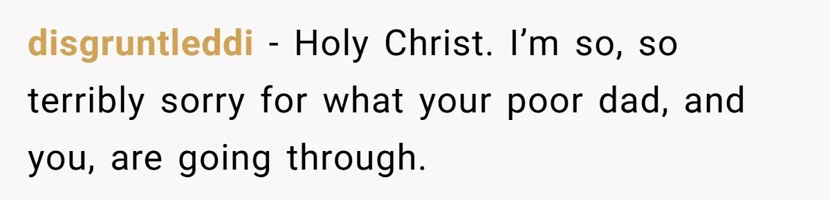 disgruntleddi − Holy Christ. I’m so, so terribly sorry for what your poor dad, and you, are going through.