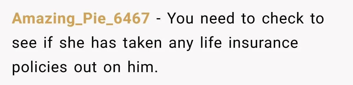 Amazing_Pie_6467 − You need to check to see if she has taken any life insurance policies out on him.