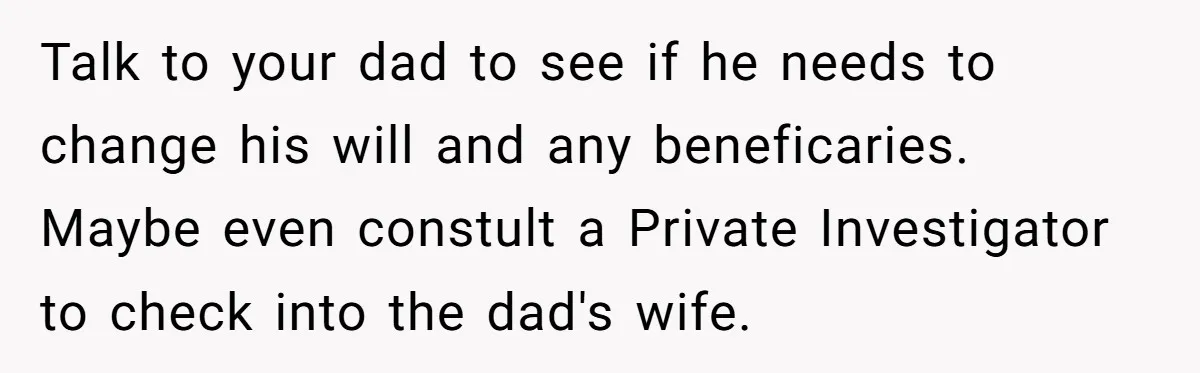 Talk to your dad to see if he needs to change his will and any beneficaries. Maybe even constult a Private Investigator to check into the dad's wife.
