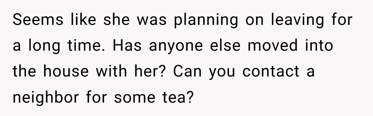 Seems like she was planning on leaving for a long time. Has anyone else moved into the house with her? Can you contact a neighbor for some tea?