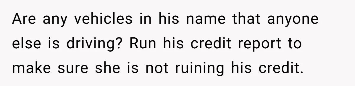 Are any vehicles in his name that anyone else is driving? Run his credit report to make sure she is not ruining his credit.