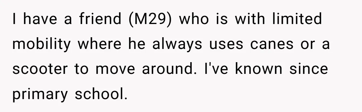 I have a friend (M29) who is with limited mobility where he always uses canes or a scooter to move around. I've known since primary school.