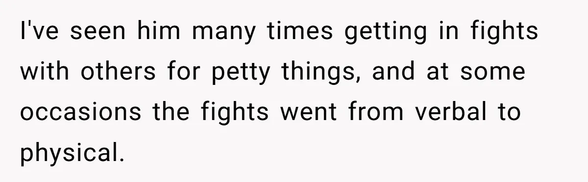 I've seen him many times getting in fights with others for petty things, and at some occasions the fights went from verbal to physical.