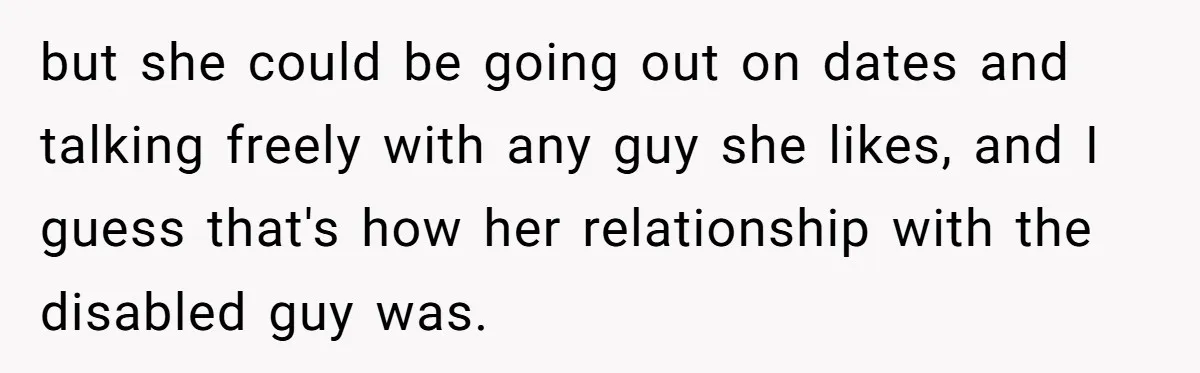 but she could be going out on dates and talking freely with any guy she likes, and I guess that's how her relationship with the disabled guy was.