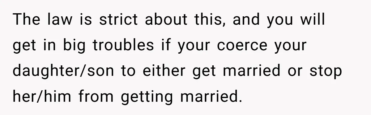 The law is strict about this, and you will get in big troubles if your coerce your daughter/son to either get married or stop her/him from getting married.
