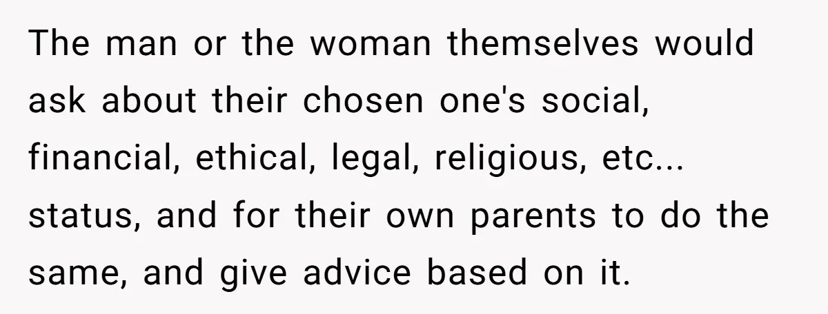 The man or the woman themselves would ask about their chosen one's social, financial, ethical, legal, religious, etc... status, and for their own parents to do the same, and give...