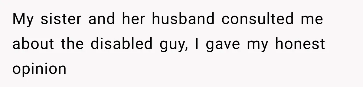 My sister and her husband consulted me about the disabled guy, I gave my honest opinion