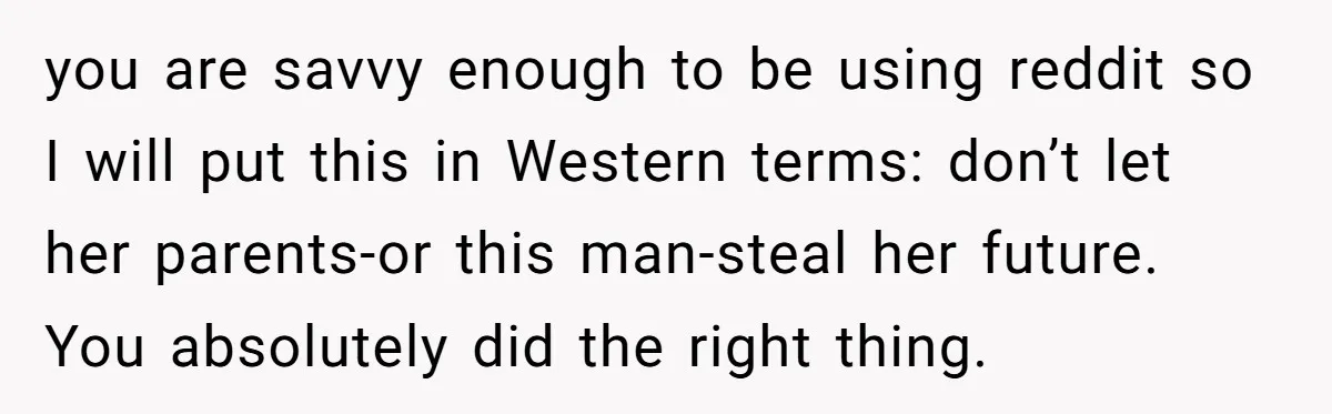 you are savvy enough to be using reddit so I will put this in Western terms: don’t let her parents-or this man-steal her future. You absolutely did the right thing.