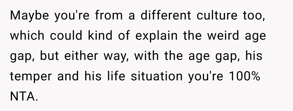 Maybe you're from a different culture too, which could kind of explain the weird age gap, but either way, with the age gap, his temper and his life situation you're...