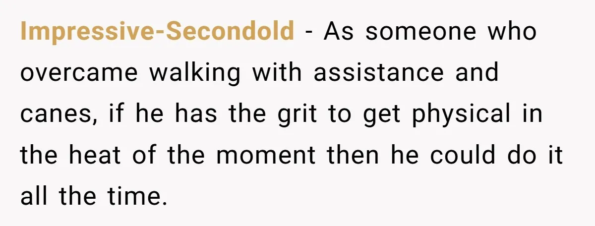 Impressive-Secondold − As someone who overcame walking with assistance and canes, if he has the grit to get physical in the heat of the moment then he could do it...