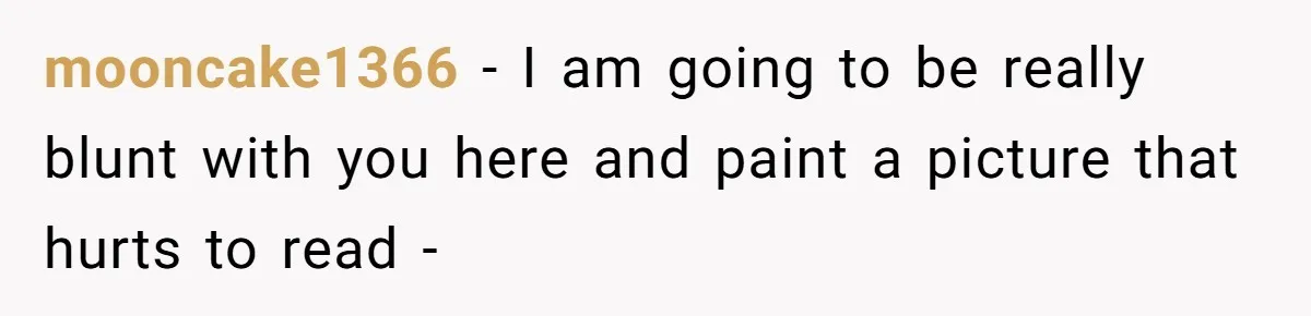 mooncake1366 − I am going to be really blunt with you here and paint a picture that hurts to read -