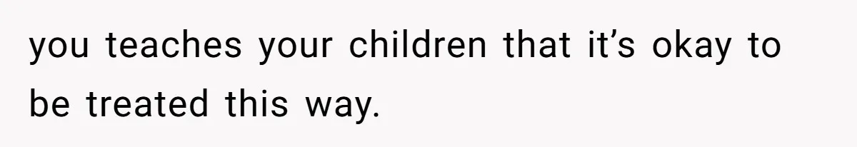 you teaches your children that it’s okay to be treated this way.