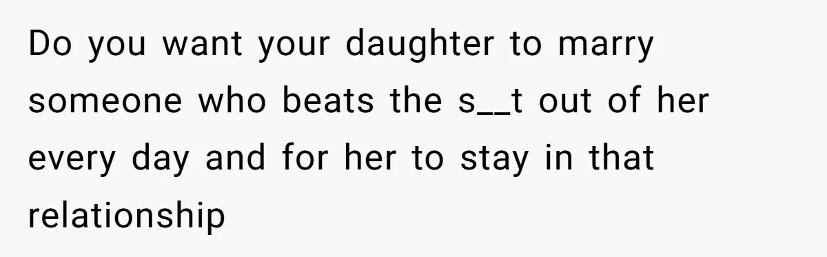 Do you want your daughter to marry someone who beats the s__t out of her every day and for her to stay in that relationship
