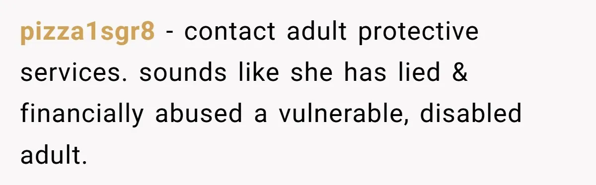 pizza1sgr8 − contact adult protective services. sounds like she has lied & financially abused a vulnerable, disabled adult.
