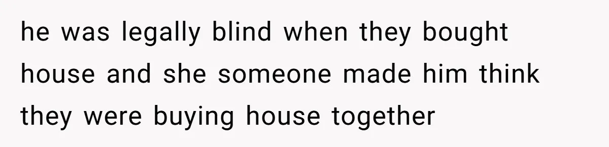 he was legally blind when they bought house and she someone made him think they were buying house together