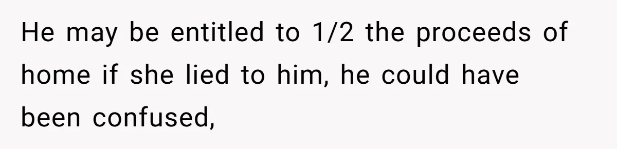 He may be entitled to 1/2 the proceeds of home if she lied to him, he could have been confused,
