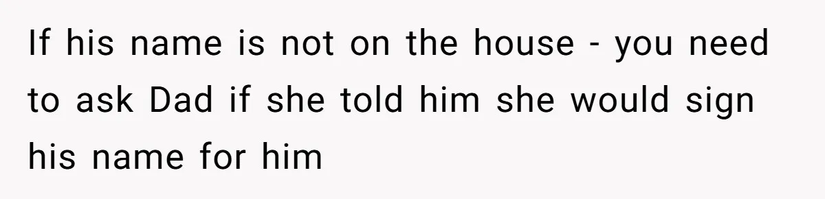 If his name is not on the house - you need to ask Dad if she told him she would sign his name for him