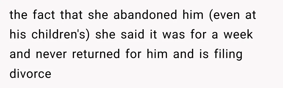 the fact that she abandoned him (even at his children's) she said it was for a week and never returned for him and is filing divorce