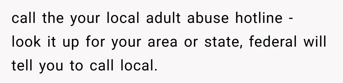 call the your local adult abuse hotline - look it up for your area or state, federal will tell you to call local.