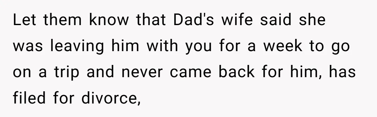 Let them know that Dad's wife said she was leaving him with you for a week to go on a trip and never came back for him, has filed for...