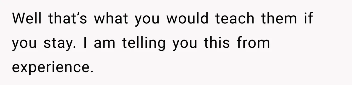 Well that’s what you would teach them if you stay. I am telling you this from experience.