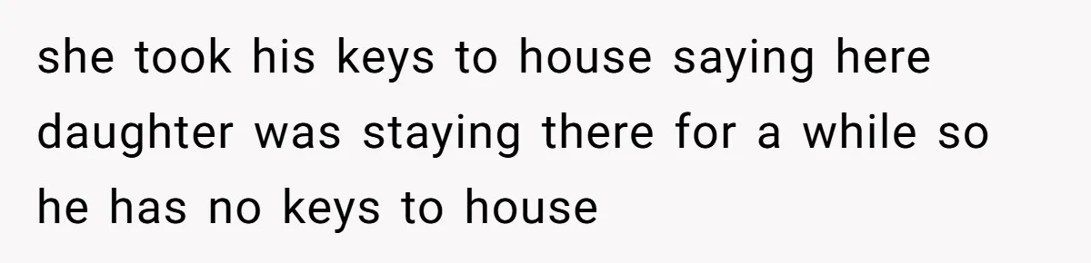 she took his keys to house saying here daughter was staying there for a while so he has no keys to house