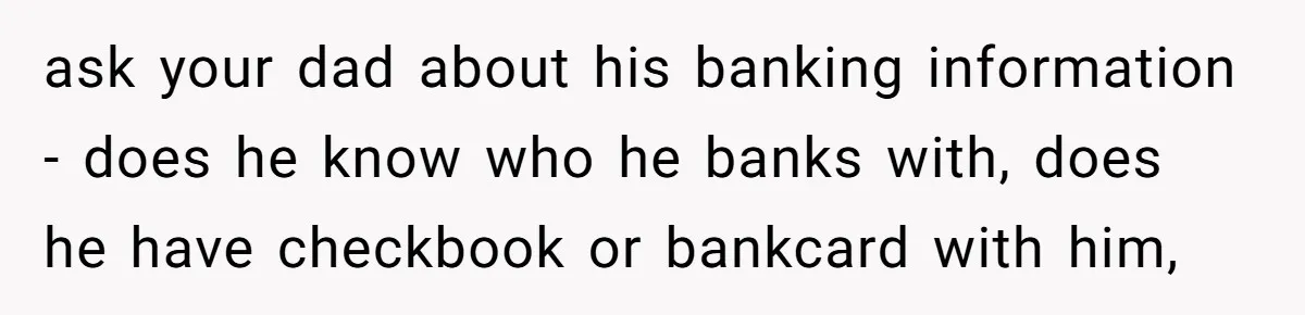 ask your dad about his banking information - does he know who he banks with, does he have checkbook or bankcard with him,
