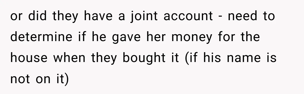 or did they have a joint account - need to determine if he gave her money for the house when they bought it (if his name is not on it)