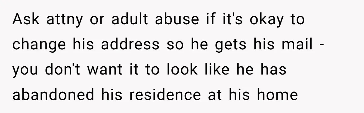 Ask attny or adult abuse if it's okay to change his address so he gets his mail - you don't want it to look like he has abandoned his residence...