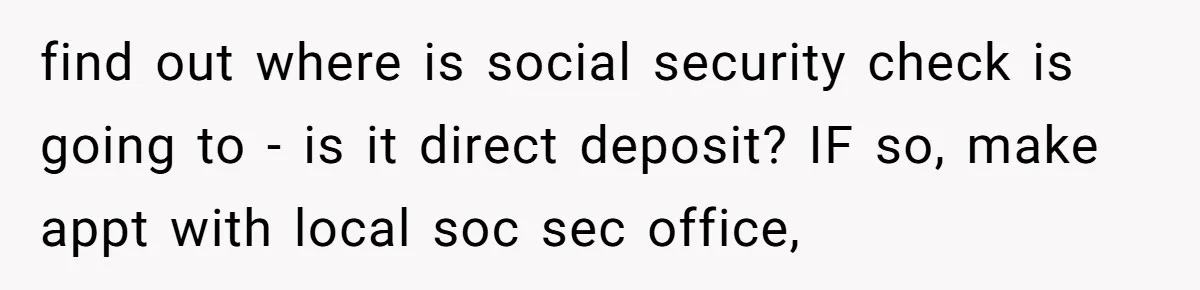 find out where is social security check is going to - is it direct deposit? IF so, make appt with local soc sec office,