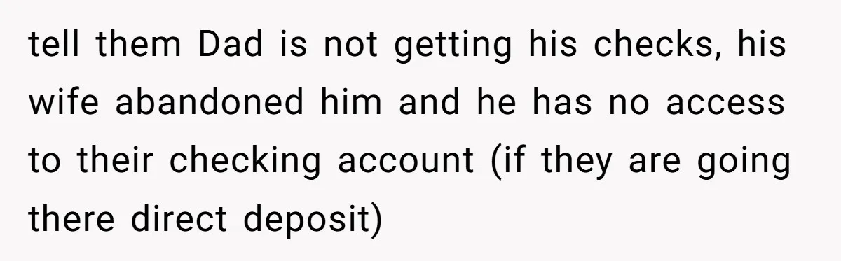 tell them Dad is not getting his checks, his wife abandoned him and he has no access to their checking account (if they are going there direct deposit)
