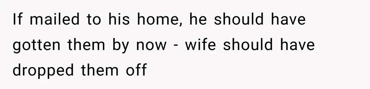 If mailed to his home, he should have gotten them by now - wife should have dropped them off