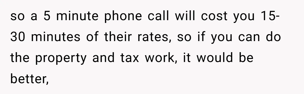 so a 5 minute phone call will cost you 15-30 minutes of their rates, so if you can do the property and tax work, it would be better,