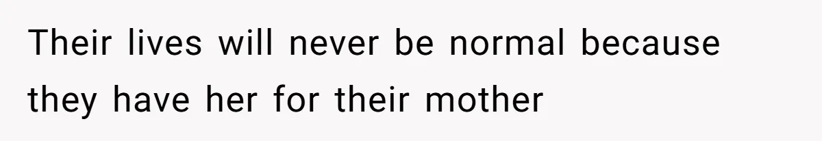 Their lives will never be normal because they have her for their mother