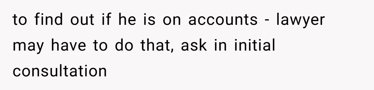 to find out if he is on accounts - lawyer may have to do that, ask in initial consultation